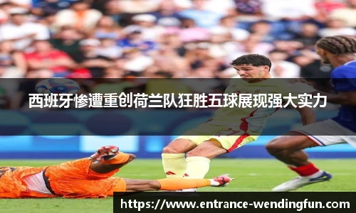 西班牙惨遭重创荷兰队狂胜五球展现强大实力
