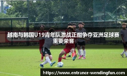 越南与韩国U19青年队激战正酣争夺亚洲足球赛重要荣誉
