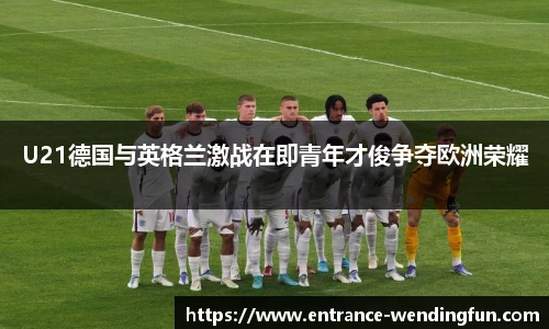 U21德国与英格兰激战在即青年才俊争夺欧洲荣耀